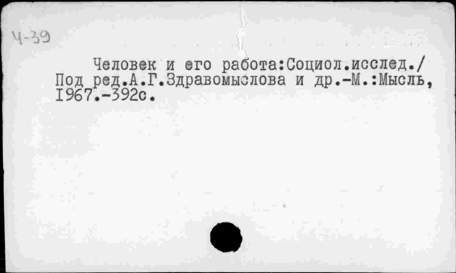 ﻿Человек и его работа:Социол.исслед./ Под ред.А.Г.Здравомыслова и др.-М.:Мысль, 1967.-392с.